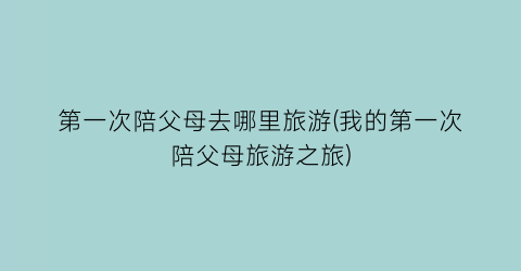 第一次陪父母去哪里旅游(我的第一次陪父母旅游之旅)