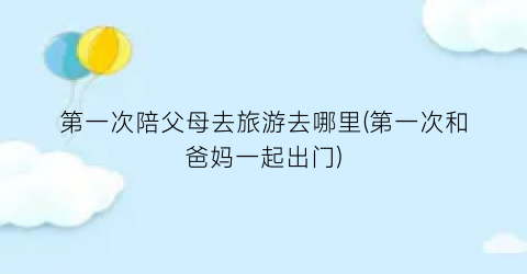 第一次陪父母去旅游去哪里(第一次和爸妈一起出门)