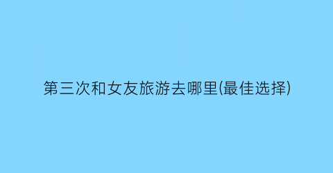 第三次和女友旅游去哪里(最佳选择)