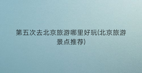 第五次去北京旅游哪里好玩(北京旅游景点推荐)