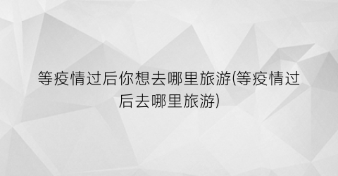 等疫情过后你想去哪里旅游(等疫情过后去哪里旅游)