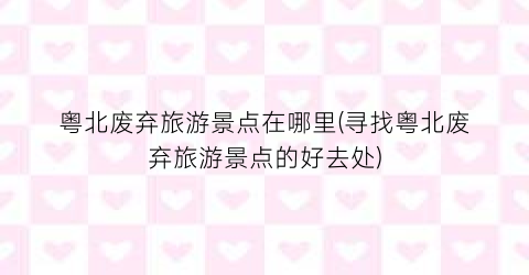 粤北废弃旅游景点在哪里(寻找粤北废弃旅游景点的好去处)