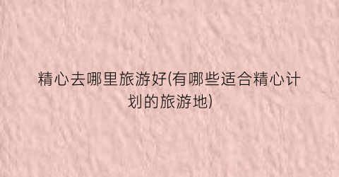 精心去哪里旅游好(有哪些适合精心计划的旅游地)