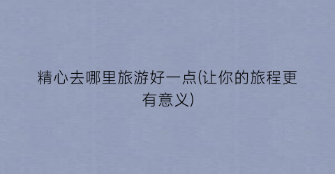 精心去哪里旅游好一点(让你的旅程更有意义)