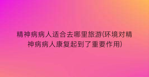 精神病病人适合去哪里旅游(环境对精神病病人康复起到了重要作用)