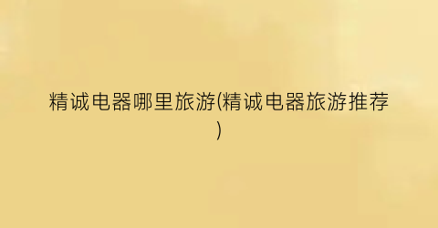 精诚电器哪里旅游(精诚电器旅游推荐)