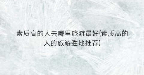 素质高的人去哪里旅游最好(素质高的人的旅游胜地推荐)