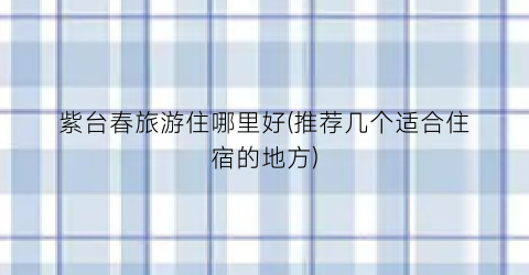 紫台春旅游住哪里好(推荐几个适合住宿的地方)