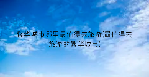 繁华城市哪里最值得去旅游(最值得去旅游的繁华城市)