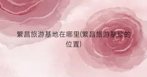 繁昌旅游基地在哪里(繁昌旅游基地的位置)