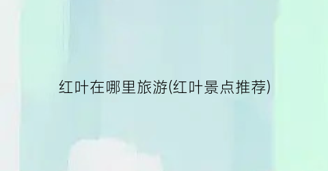 红叶在哪里旅游(红叶景点推荐)