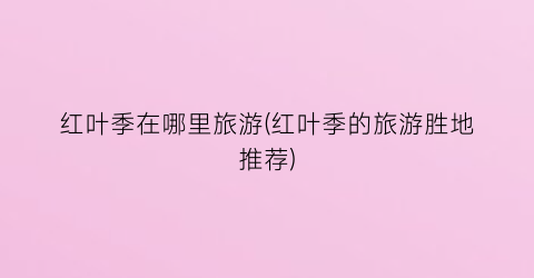 红叶季在哪里旅游(红叶季的旅游胜地推荐)