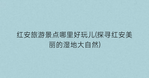 红安旅游景点哪里好玩儿(探寻红安美丽的湿地大自然)