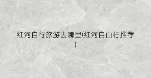 红河自行旅游去哪里(红河自由行推荐)