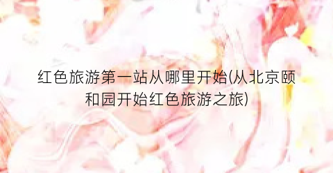 红色旅游第一站从哪里开始(从北京颐和园开始红色旅游之旅)