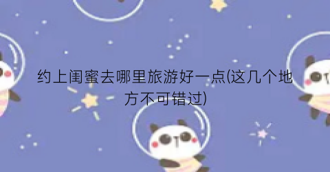 约上闺蜜去哪里旅游好一点(这几个地方不可错过)