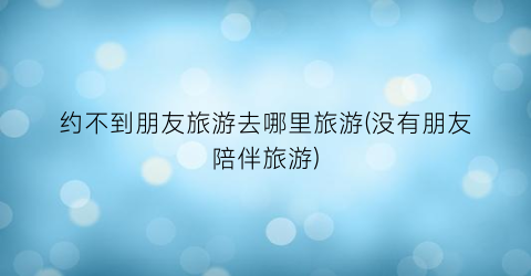 约不到朋友旅游去哪里旅游(没有朋友陪伴旅游)