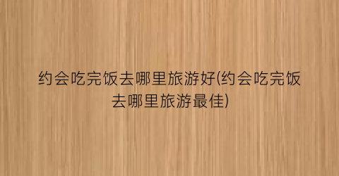 约会吃完饭去哪里旅游好(约会吃完饭去哪里旅游最佳)