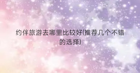约伴旅游去哪里比较好(推荐几个不错的选择)