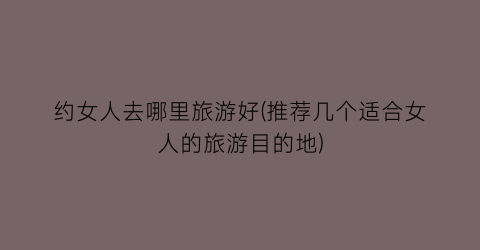 约女人去哪里旅游好(推荐几个适合女人的旅游目的地)