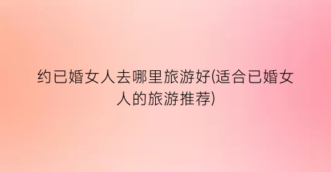约已婚女人去哪里旅游好(适合已婚女人的旅游推荐)