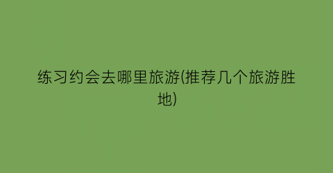 练习约会去哪里旅游(推荐几个旅游胜地)