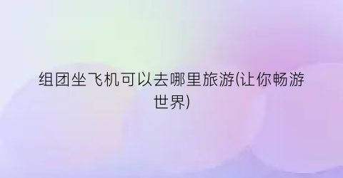 组团坐飞机可以去哪里旅游(让你畅游世界)