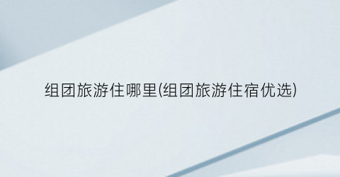 组团旅游住哪里(组团旅游住宿优选)