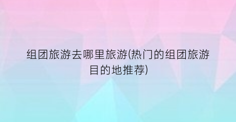 组团旅游去哪里旅游(热门的组团旅游目的地推荐)