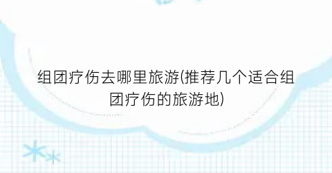 组团疗伤去哪里旅游(推荐几个适合组团疗伤的旅游地)