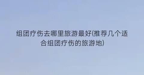 组团疗伤去哪里旅游最好(推荐几个适合组团疗伤的旅游地)