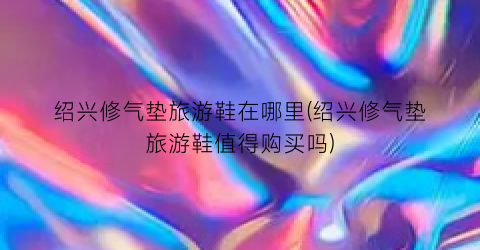 绍兴修气垫旅游鞋在哪里(绍兴修气垫旅游鞋值得购买吗)