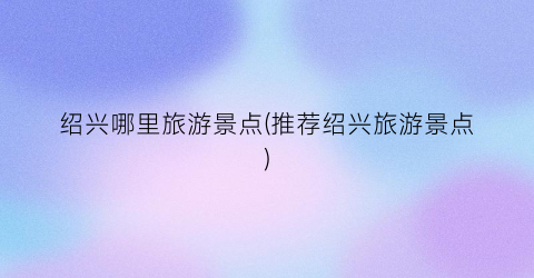 绍兴哪里旅游景点(推荐绍兴旅游景点)