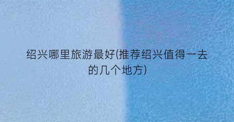 绍兴哪里旅游最好(推荐绍兴值得一去的几个地方)