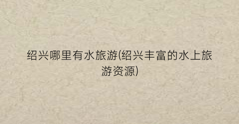 绍兴哪里有水旅游(绍兴丰富的水上旅游资源)