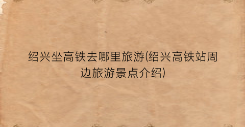 绍兴坐高铁去哪里旅游(绍兴高铁站周边旅游景点介绍)