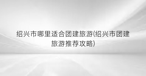 绍兴市哪里适合团建旅游(绍兴市团建旅游推荐攻略)