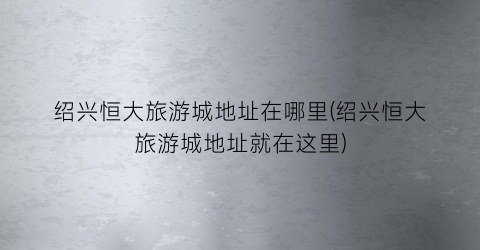 绍兴恒大旅游城地址在哪里(绍兴恒大旅游城地址就在这里)