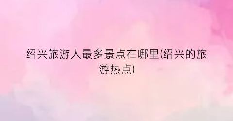 绍兴旅游人最多景点在哪里(绍兴的旅游热点)