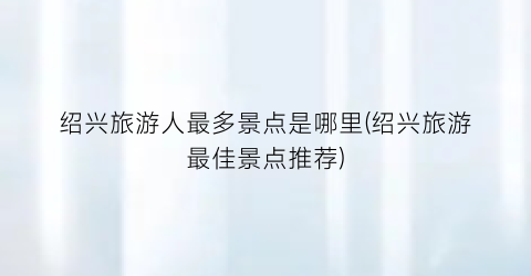 绍兴旅游人最多景点是哪里(绍兴旅游最佳景点推荐)