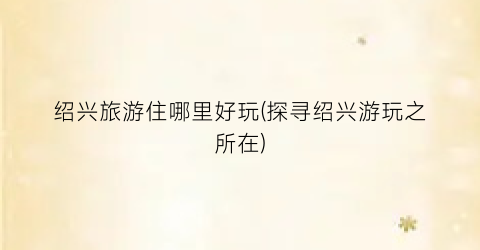 绍兴旅游住哪里好玩(探寻绍兴游玩之所在)