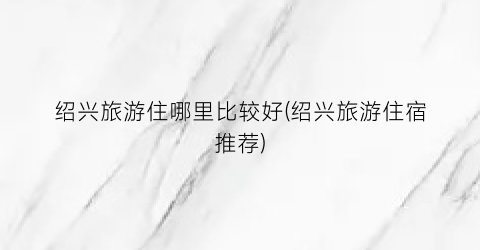 绍兴旅游住哪里比较好(绍兴旅游住宿推荐)