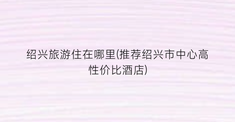 绍兴旅游住在哪里(推荐绍兴市中心高性价比酒店)