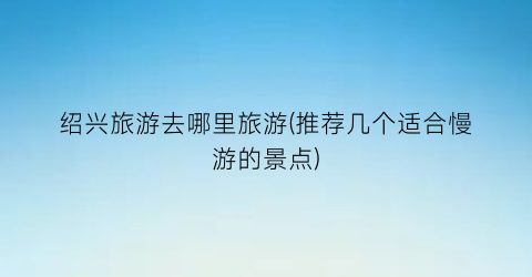 绍兴旅游去哪里旅游(推荐几个适合慢游的景点)