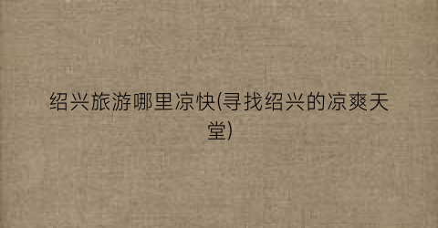 绍兴旅游哪里凉快(寻找绍兴的凉爽天堂)