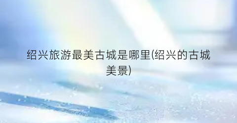 绍兴旅游最美古城是哪里(绍兴的古城美景)