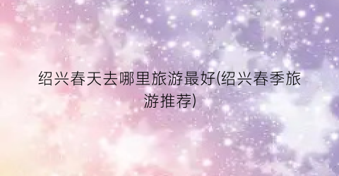 绍兴春天去哪里旅游最好(绍兴春季旅游推荐)