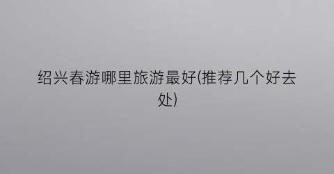绍兴春游哪里旅游最好(推荐几个好去处)