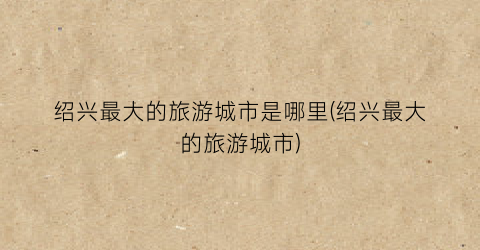 绍兴最大的旅游城市是哪里(绍兴最大的旅游城市)