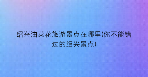 绍兴油菜花旅游景点在哪里(你不能错过的绍兴景点)